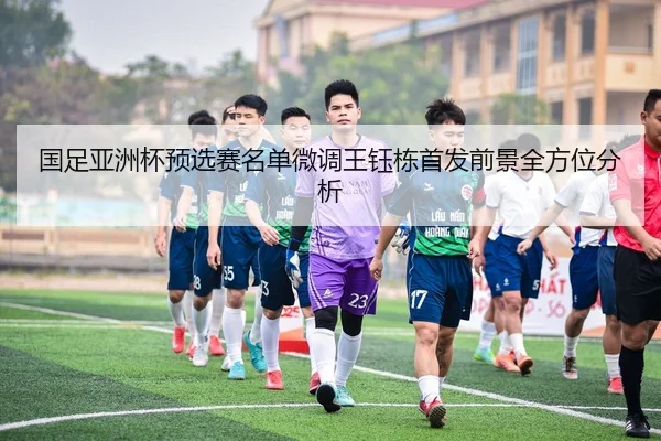 国足亚洲杯预选赛名单微调王钰栋首发前景全方位分析