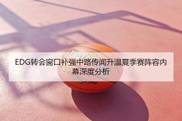 EDG转会窗口补强中路传闻升温夏季赛阵容内幕深度分析